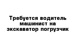 Требуется водитель машинист на экскаватор погрузчик 